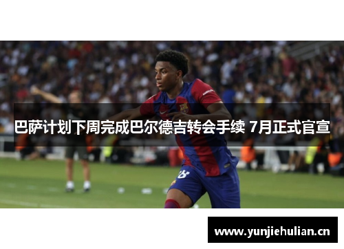 巴萨计划下周完成巴尔德吉转会手续 7月正式官宣